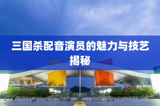 三国杀配音演员的魅力与技艺揭秘
