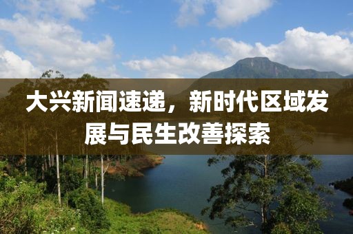 大兴新闻速递，新时代区域发展与民生改善探索