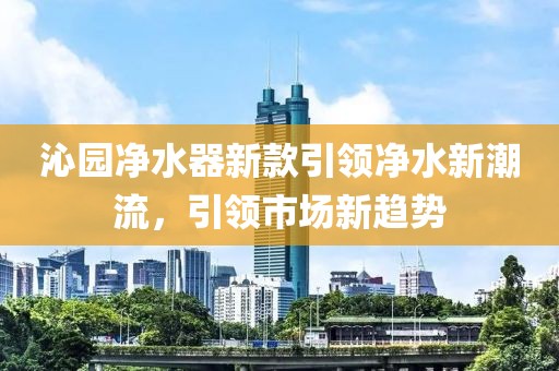 沁园净水器新款引领净水新潮流，引领市场新趋势