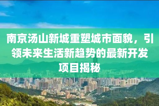 南京汤山新城重塑城市面貌，引领未来生活新趋势的最新开发项目揭秘