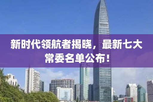 新时代领航者揭晓，最新七大常委名单公布！