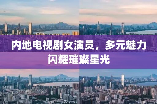 内地电视剧女演员，多元魅力闪耀璀璨星光