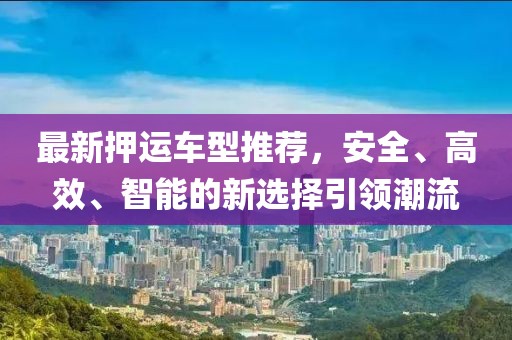 最新押运车型推荐，安全、高效、智能的新选择引领潮流