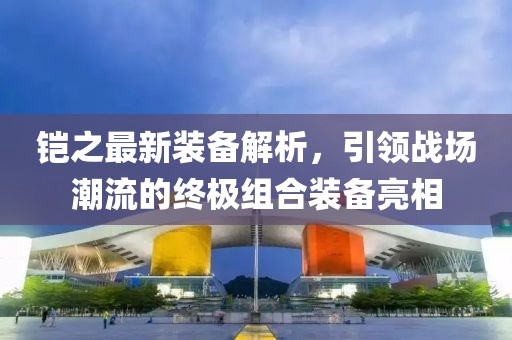 铠之最新装备解析，引领战场潮流的终极组合装备亮相
