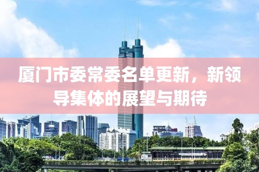 厦门市委常委名单更新，新领导集体的展望与期待