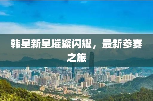 韩星新星璀璨闪耀，最新参赛之旅