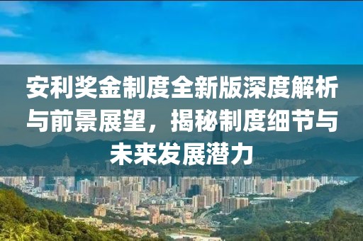 安利奖金制度全新版深度解析与前景展望，揭秘制度细节与未来发展潜力