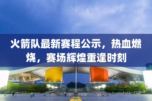 火箭队最新赛程公示，热血燃烧，赛场辉煌重逢时刻