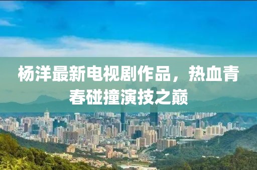 杨洋最新电视剧作品，热血青春碰撞演技之巅