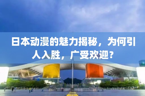 日本动漫的魅力揭秘，为何引人入胜，广受欢迎？