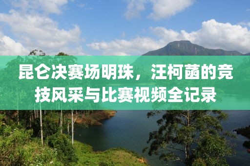 昆仑决赛场明珠，汪柯菡的竞技风采与比赛视频全记录