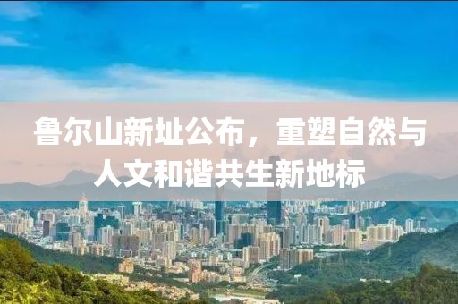 鲁尔山新址公布，重塑自然与人文和谐共生新地标
