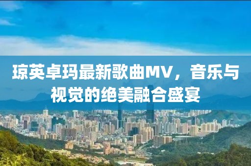 琼英卓玛最新歌曲MV，音乐与视觉的绝美融合盛宴