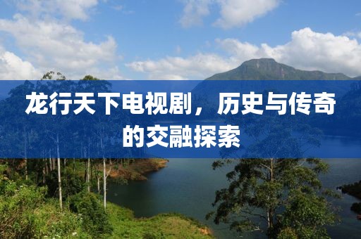 龙行天下电视剧，历史与传奇的交融探索