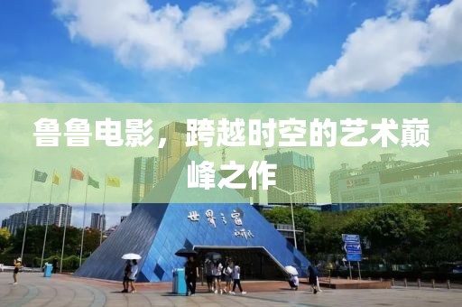 鲁鲁电影，跨越时空的艺术巅峰之作