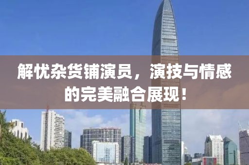 解忧杂货铺演员，演技与情感的完美融合展现！
