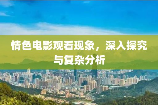情色电影观看现象，深入探究与复杂分析