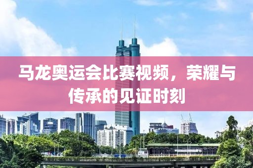 马龙奥运会比赛视频，荣耀与传承的见证时刻