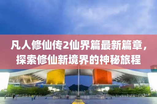 凡人修仙传2仙界篇最新篇章，探索修仙新境界的神秘旅程