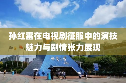 孙红雷在电视剧征服中的演技魅力与剧情张力展现