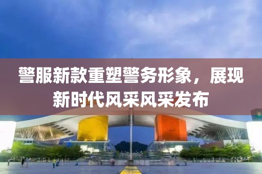 警服新款重塑警务形象，展现新时代风采风采发布