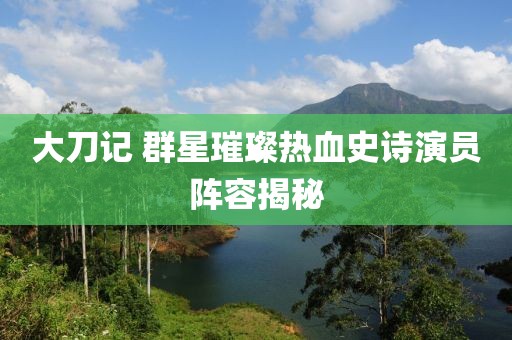 大刀记 群星璀璨热血史诗演员阵容揭秘