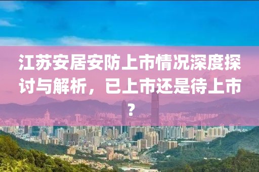 江苏安居安防上市情况深度探讨与解析，已上市还是待上市？