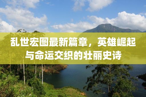 乱世宏图最新篇章，英雄崛起与命运交织的壮丽史诗
