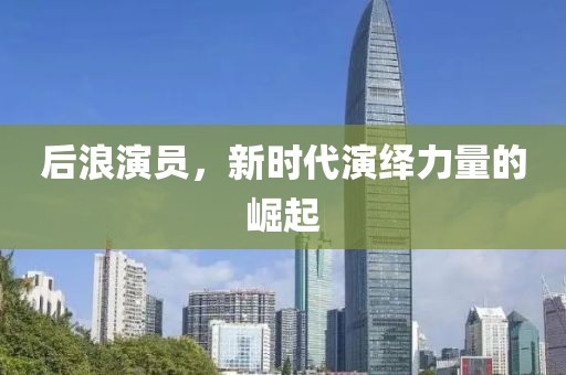 后浪演员，新时代演绎力量的崛起