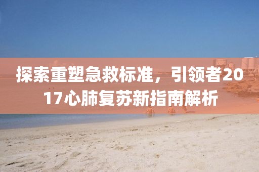 探索重塑急救标准，引领者2017心肺复苏新指南解析