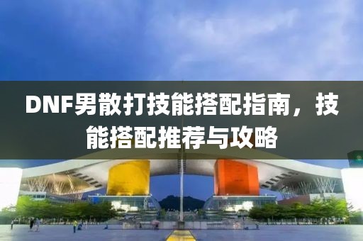 DNF男散打技能搭配指南，技能搭配推荐与攻略