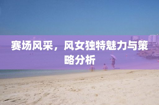赛场风采，风女独特魅力与策略分析