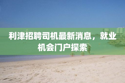 利津招聘司机最新消息，就业机会门户探索