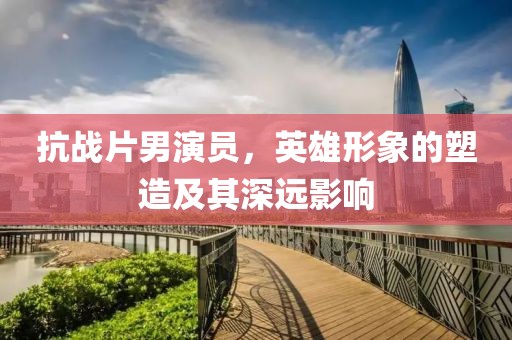 抗战片男演员，英雄形象的塑造及其深远影响