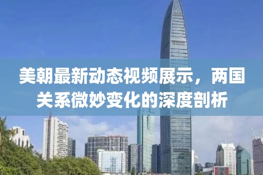 美朝最新动态视频展示，两国关系微妙变化的深度剖析