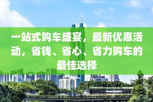 一站式购车盛宴，最新优惠活动，省钱、省心、省力购车的最佳选择
