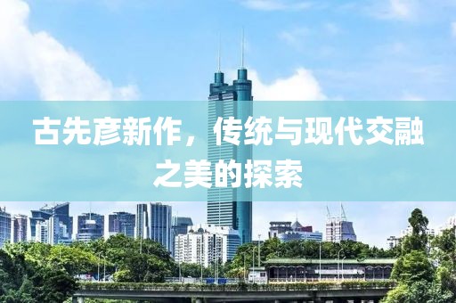 古先彦新作，传统与现代交融之美的探索