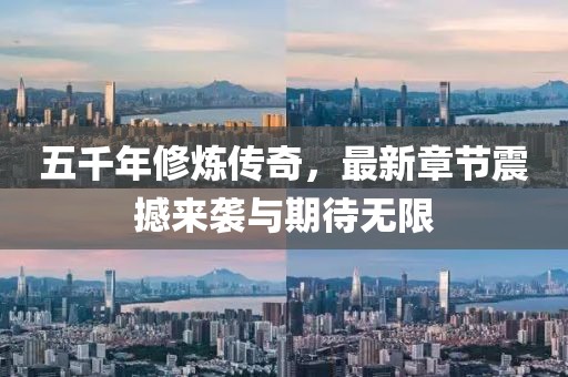 五千年修炼传奇，最新章节震撼来袭与期待无限