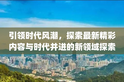 引领时代风潮，探索最新精彩内容与时代并进的新领域探索