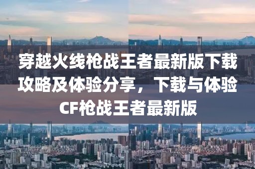 穿越火线枪战王者最新版下载攻略及体验分享，下载与体验CF枪战王者最新版