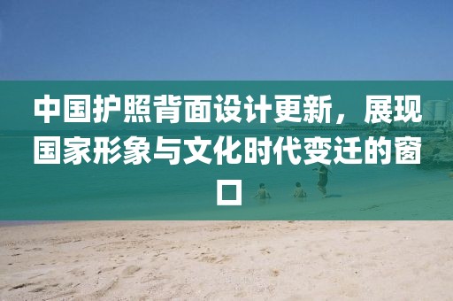 中国护照背面设计更新，展现国家形象与文化时代变迁的窗口