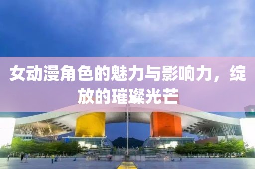女动漫角色的魅力与影响力，绽放的璀璨光芒