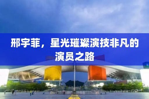 邢宇菲，星光璀璨演技非凡的演员之路