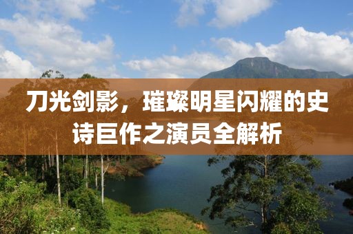 刀光剑影，璀璨明星闪耀的史诗巨作之演员全解析