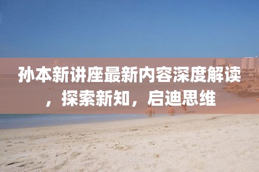 孙本新讲座最新内容深度解读，探索新知，启迪思维