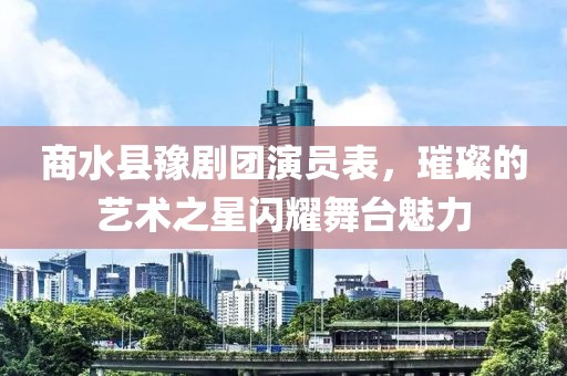 商水县豫剧团演员表，璀璨的艺术之星闪耀舞台魅力