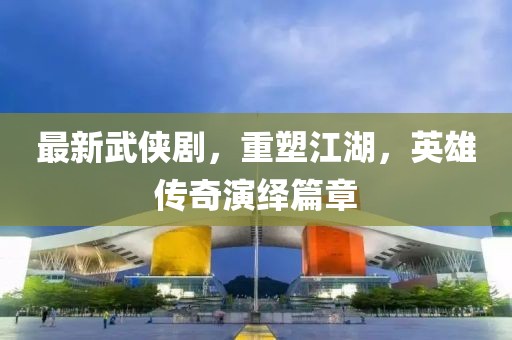 最新武侠剧，重塑江湖，英雄传奇演绎篇章
