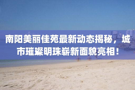 南阳美丽佳苑最新动态揭秘，城市璀璨明珠崭新面貌亮相！