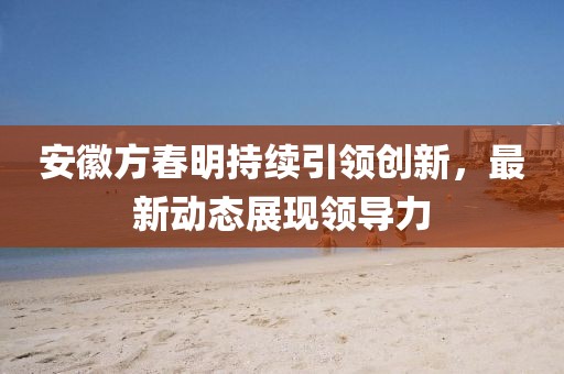安徽方春明持续引领创新，最新动态展现领导力
