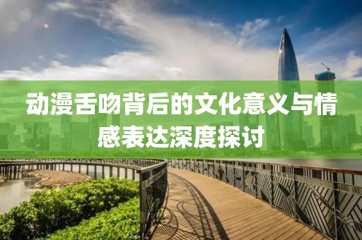 动漫舌吻背后的文化意义与情感表达深度探讨